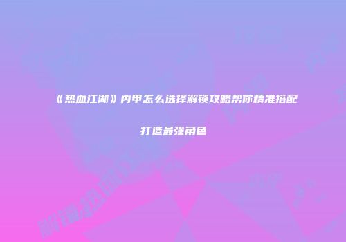《热血江湖》内甲怎么选择解锁攻略帮你精准搭配打造最强角色