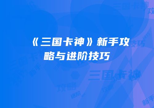 《三国卡神》新手攻略与进阶技巧