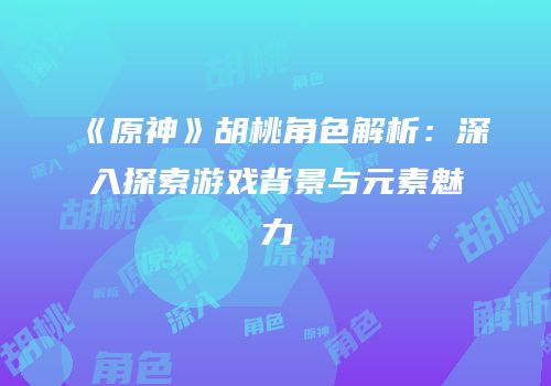 《原神》胡桃角色解析：深入探索游戏背景与元素魅力