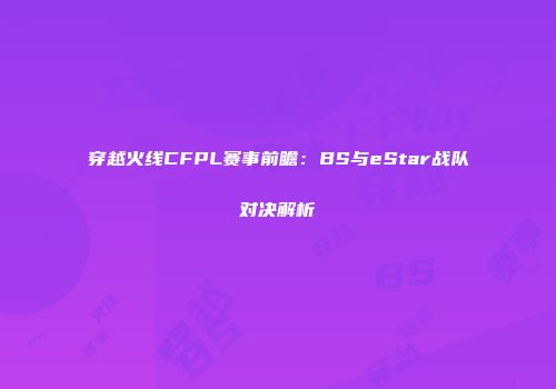 穿越火线CFPL赛事前瞻：BS与eStar战队对决解析