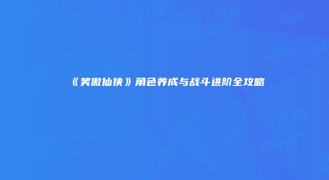 《笑傲仙侠》角色养成与战斗进阶全攻略
