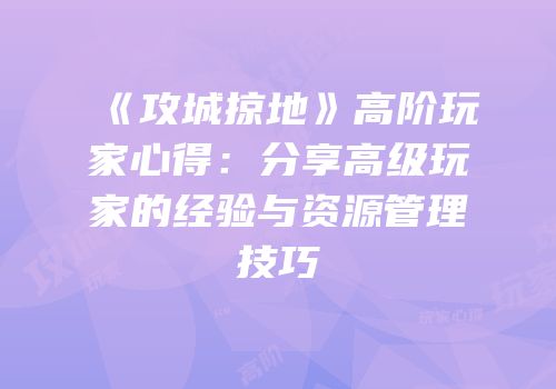 《攻城掠地》高阶玩家心得：分享高级玩家的经验与资源管理技巧