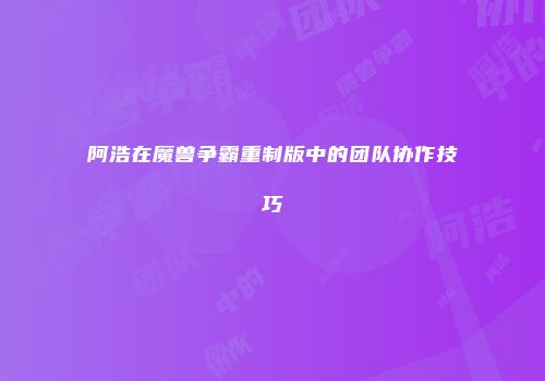 阿浩在魔兽争霸重制版中的团队协作技巧
