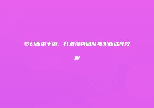 梦幻西游手游：打造强势团队与职业选择攻略