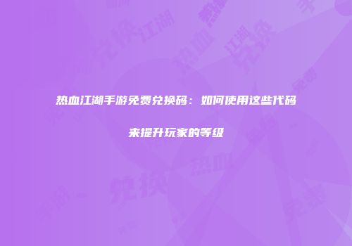 热血江湖手游免费兑换码：如何使用这些代码来提升玩家的等级