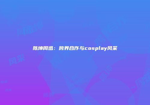 陈坤周迅：跨界合作与cosplay风采