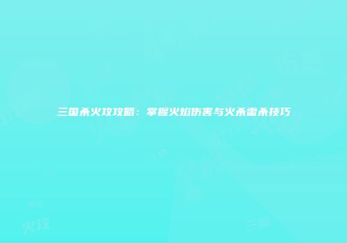 三国杀火攻攻略：掌握火焰伤害与火杀雷杀技巧