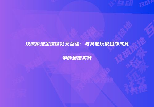 攻城掠地宝铁铺社交互动:与其他玩家合作或竞争的最佳实践