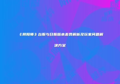 《阴阳师》台服与日服版本差异解析及玩家问题解决方案