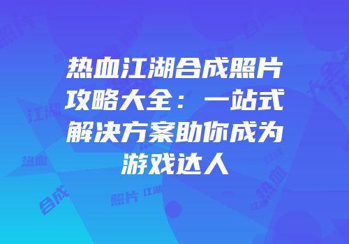 热血江湖合成照片攻略大全：一站式解决方案助你成为游戏达人