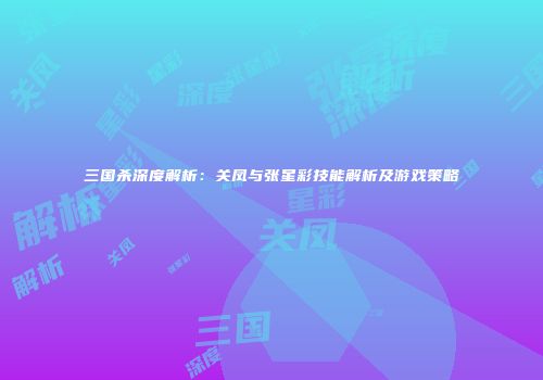 三国杀深度解析：关凤与张星彩技能解析及游戏策略