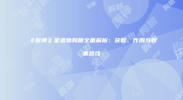 《原神》圣遗物狗粮全面解析：获取、作用与收集路线