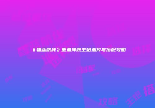 《碧蓝航线》重巡洋舰主炮选择与搭配攻略