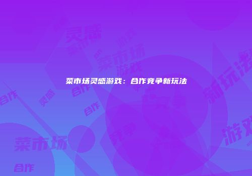 菜市场灵感游戏：合作竞争新玩法