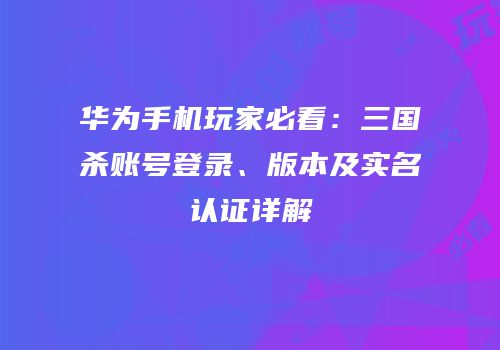 华为手机玩家必看：三国杀账号登录、版本及实名认证详解
