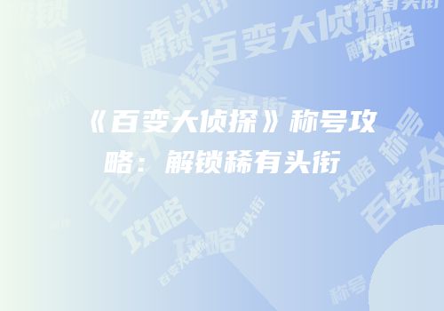 《百变大侦探》称号攻略：解锁稀有头衔