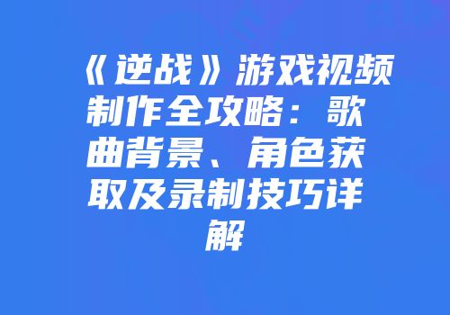 《逆战》游戏视频制作全攻略：歌曲背景、角色获取及录制技巧详解