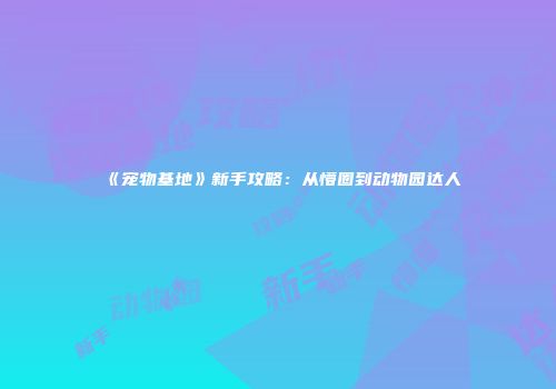 《宠物基地》新手攻略：从懵圈到动物园达人