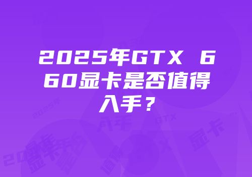 2025年GTX 660显卡是否值得入手?