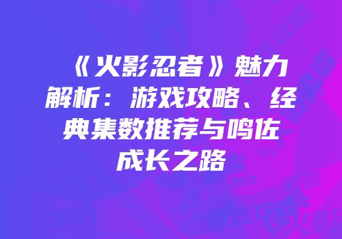 《火影忍者》魅力解析：游戏攻略、经典集数推荐与鸣佐成长之路