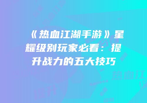 《热血江湖手游》星耀级别玩家必看：提升战力的五大技巧