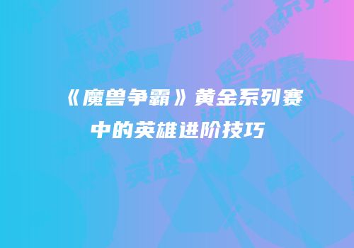 《魔兽争霸》黄金系列赛中的英雄进阶技巧