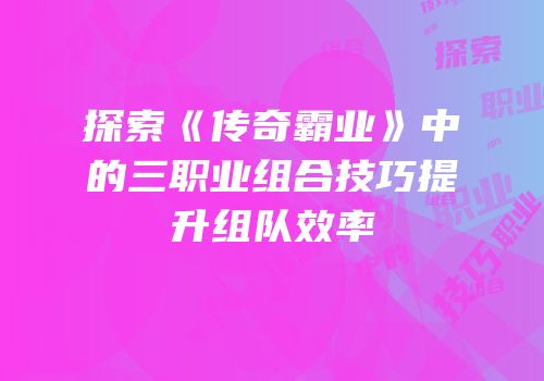 探索《传奇霸业》中的三职业组合技巧提升组队效率