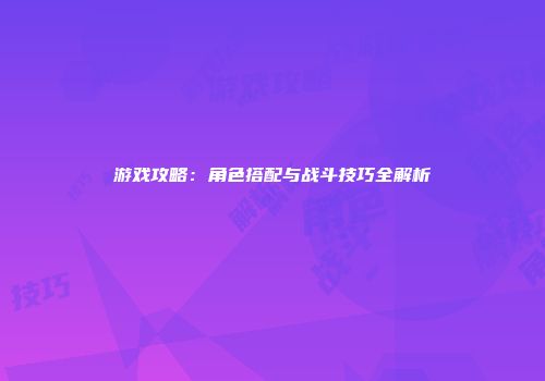 游戏攻略：角色搭配与战斗技巧全解析
