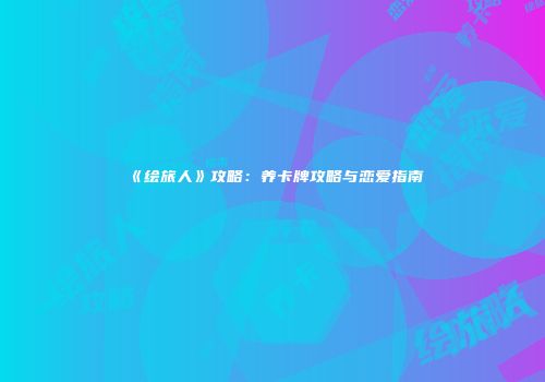 《绘旅人》攻略：养卡牌攻略与恋爱指南