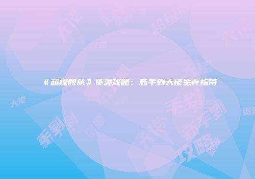 《超级舰队》资源攻略：新手到大佬生存指南