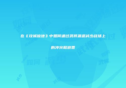 在《攻城掠地》中如何通过武将派遣减少战场上的冲突和浪费