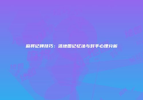 麻将记牌技巧：活地图记忆法与对手心理分析