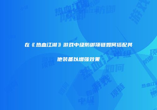 在《热血江湖》游戏中级防御项链如何搭配其他装备以增强效果