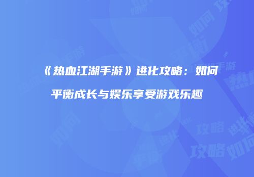 《热血江湖手游》进化攻略:如何平衡成长与娱乐享受游戏乐趣