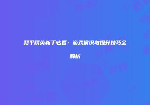 和平精英新手必看：游戏常识与提升技巧全解析