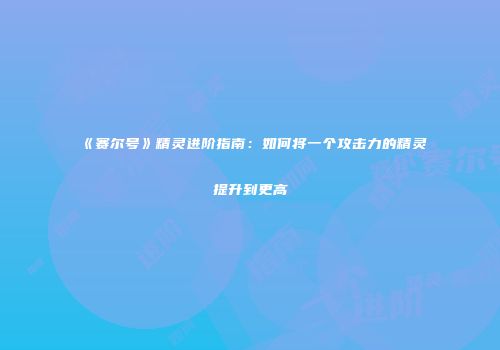 《赛尔号》精灵进阶指南：如何将一个攻击力的精灵提升到更高