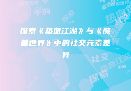 探索《热血江湖》与《魔兽世界》中的社交元素差异
