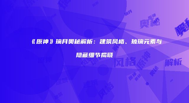 《原神》璃月奥秘解析：建筑风格、玻璃元素与隐藏细节揭晓