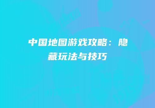 中国地图游戏攻略：隐藏玩法与技巧