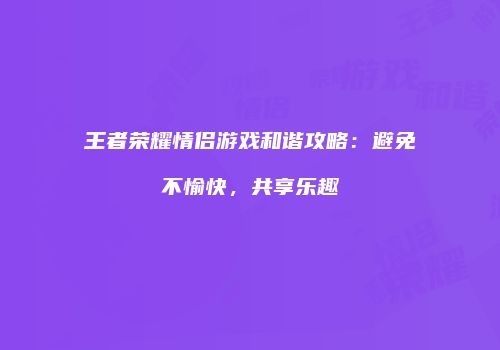 王者荣耀情侣游戏和谐攻略：避免不愉快，共享乐趣