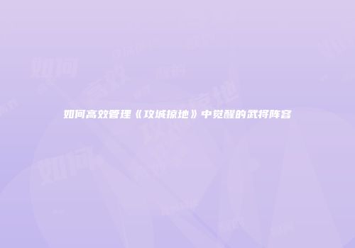 如何高效管理《攻城掠地》中觉醒的武将阵容