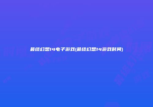最终幻想14电子游戏(最终幻想14游戏时间)