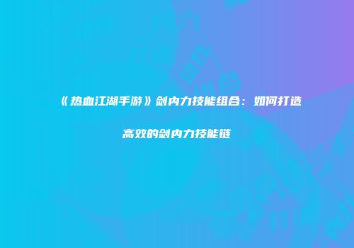 《热血江湖手游》剑内力技能组合：如何打造高效的剑内力技能链