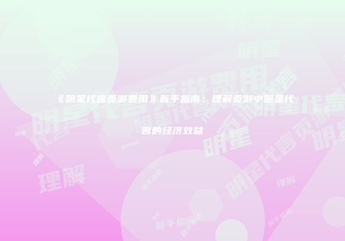 《明星代言页游费用》新手指南：理解页游中明星代言的经济效益