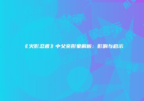 《火影忍者》中父亲形象解析：影响与启示