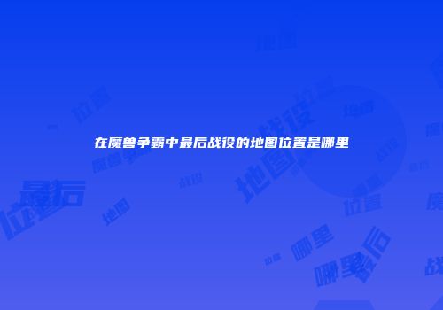 在魔兽争霸中最后战役的地图位置是哪里