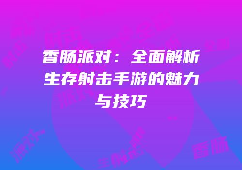 香肠派对：全面解析生存射击手游的魅力与技巧