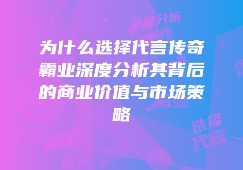 为什么选择代言传奇霸业深度分析其背后的商业价值与市场策略