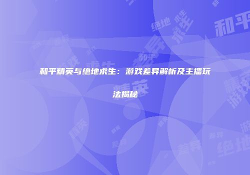 和平精英与绝地求生：游戏差异解析及主播玩法揭秘