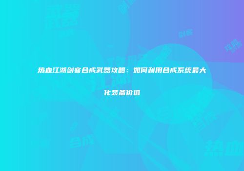 热血江湖剑客合成武器攻略：如何利用合成系统最大化装备价值
